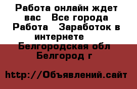 Работа онлайн ждет вас - Все города Работа » Заработок в интернете   . Белгородская обл.,Белгород г.